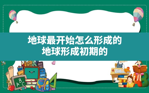 地球最开始怎么形成的,地球形成初期的原始大气中不包括 - 一测网