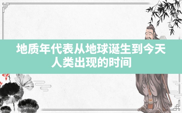 地质年代表从地球诞生到今天,人类出现的时间是哪一个地质年代? - 一测网