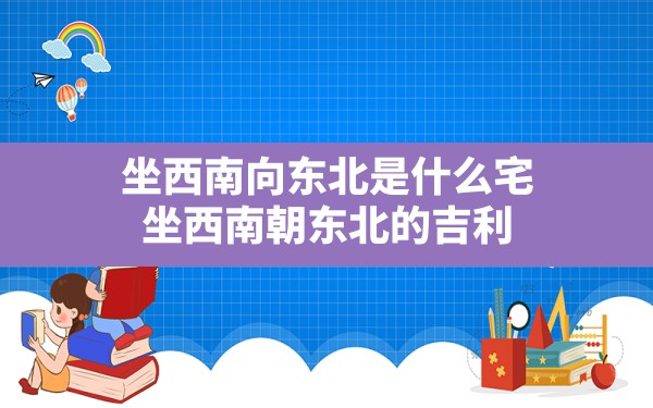 坐西南向东北是什么宅(坐西南朝东北的吉利) - 一测网