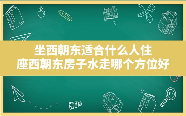 坐西朝东适合什么人住,座西朝东房子水走哪个方位好 - 一测网