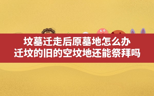 坟墓迁走后原墓地怎么办,迁坟的旧的空坟地还能祭拜吗 - 一测网