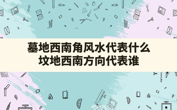 墓地西南角风水代表什么,坟地西南方向代表谁 - 一测网