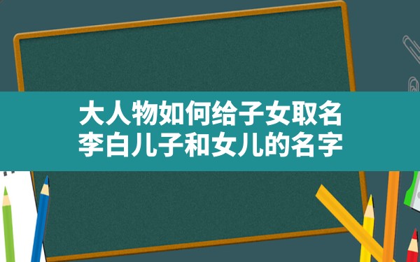 大人物如何给子女取名,李白儿子和女儿的名字 - 一测网