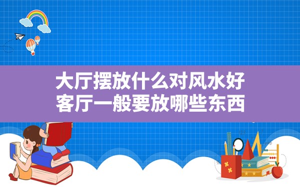 大厅摆放什么对风水好,客厅一般要放哪些东西 - 一测网