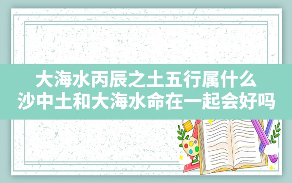 大海水丙辰之土五行属什么(沙中土和大海水命在一起会好吗) - 一测网