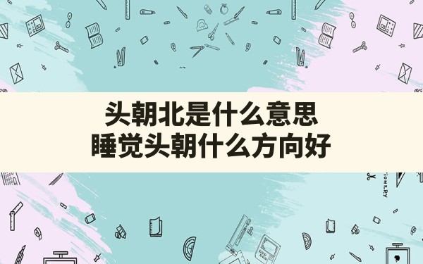 头朝北是什么意思,睡觉头朝什么方向好 - 一测网