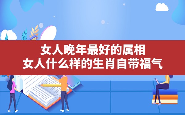 女人晚年最好的属相,女人什么样的生肖自带福气 - 一测网