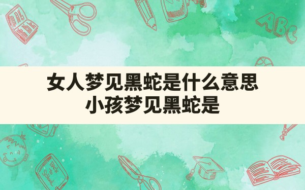 女人梦见黑蛇是什么意思,小孩梦见黑蛇是什么意思周公解梦 - 一测网