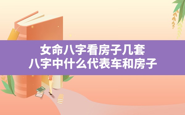 女命八字看房子几套,八字中什么代表车和房子 - 一测网