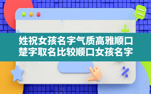 姓祝女孩名字气质高雅顺口,楚字取名比较顺口女孩名字 - 一测网