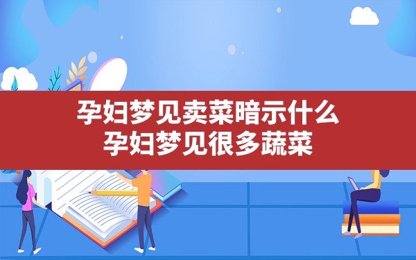 孕妇梦见卖菜暗示什么,孕妇梦见很多蔬菜 - 一测网