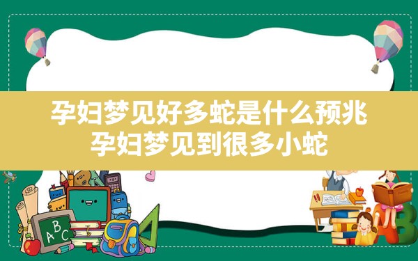 孕妇梦见好多蛇是什么预兆,孕妇梦见到很多小蛇 - 一测网