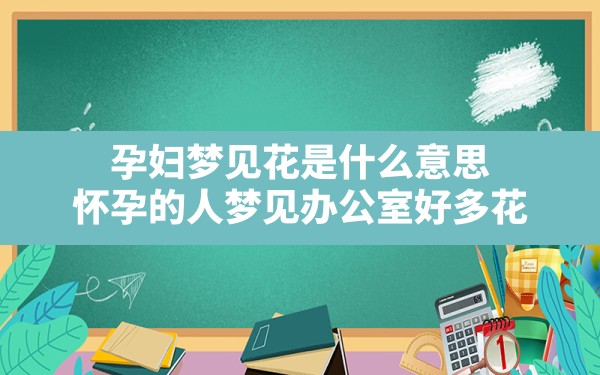 孕妇梦见花是什么意思,怀孕的人梦见办公室好多花 - 一测网