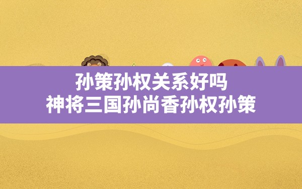 孙策孙权关系好吗,神将三国孙尚香孙权孙策 - 一测网