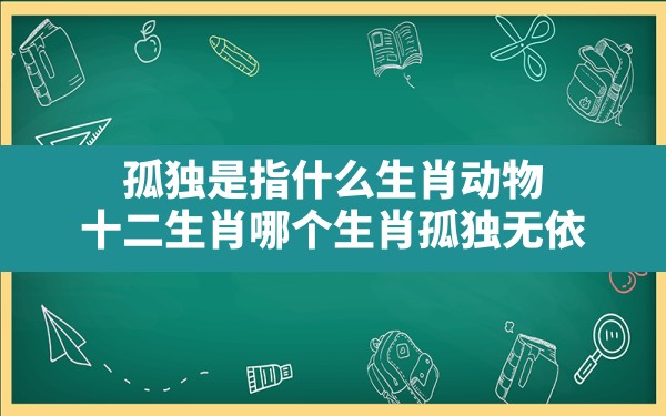 孤独是指什么生肖动物,十二生肖哪个生肖孤独无依 - 一测网