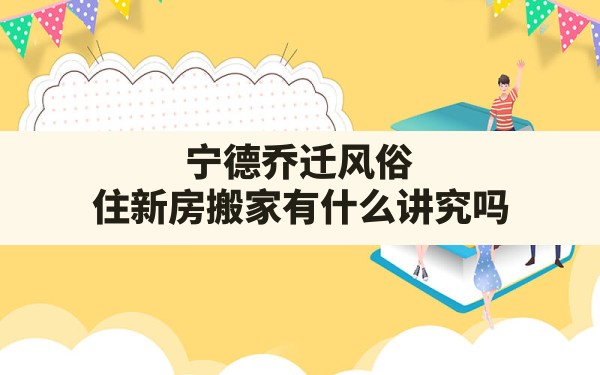 宁德乔迁风俗,住新房搬家有什么讲究吗 - 一测网