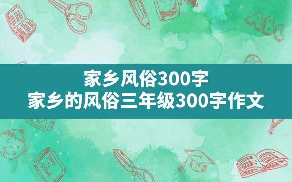 家乡风俗300字,家乡的风俗三年级300字作文 - 一测网