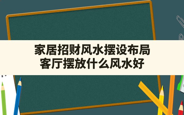 家居招财风水摆设布局,客厅摆放什么风水好 - 一测网