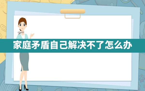 家庭矛盾自己解决不了怎么办 - 一测网