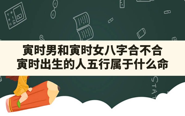 寅时男和寅时女八字合不合,寅时出生的人五行属于什么命 - 一测网