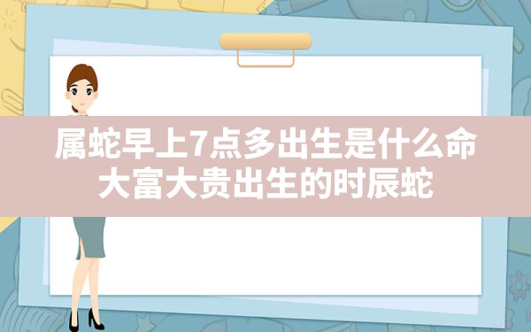 属蛇早上7点多出生是什么命,大富大贵出生的时辰蛇 - 一测网