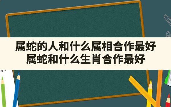 属蛇的人和什么属相合作最好,属蛇和什么生肖合作最好 - 一测网