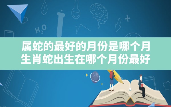 属蛇的最好的月份是哪个月,生肖蛇出生在哪个月份最好 - 一测网