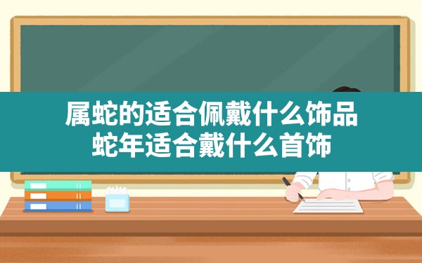 属蛇的适合佩戴什么饰品,蛇年适合戴什么首饰 - 一测网