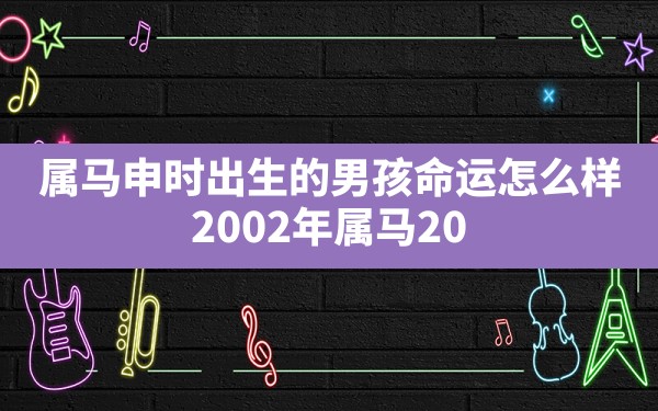 属马申时出生的男孩命运怎么样,2002年属马2024年运势及运程详解 - 一测网