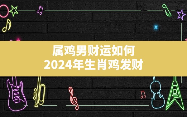 属鸡男财运如何,2024年生肖鸡发财 - 一测网