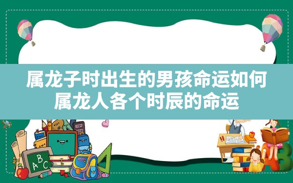 属龙子时出生的男孩命运如何,属龙人各个时辰的命运 - 一测网