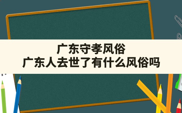 广东守孝风俗(广东人去世了有什么风俗吗) - 一测网