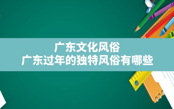 广东文化风俗,广东过年的独特风俗有哪些 - 一测网