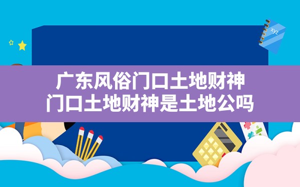 广东风俗门口土地财神,门口土地财神是土地公吗 - 一测网