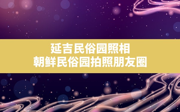 延吉民俗园照相,朝鲜民俗园拍照朋友圈 - 一测网