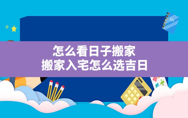 怎么看日子搬家,搬家入宅怎么选吉日 - 一测网