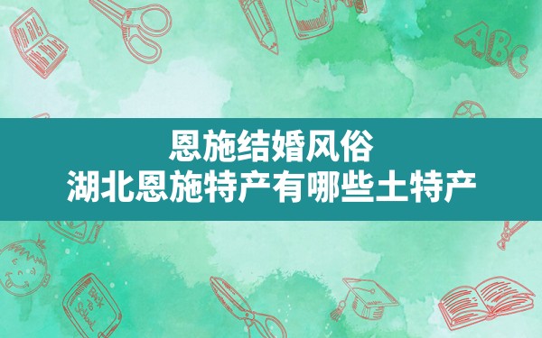 恩施结婚风俗,湖北恩施特产有哪些土特产 - 一测网