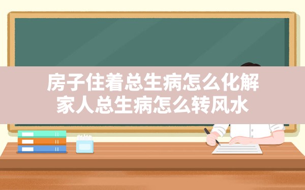 房子住着总生病怎么化解,家人总生病怎么转风水 - 一测网