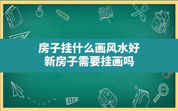 房子挂什么画风水好,新房子需要挂画吗 - 一测网