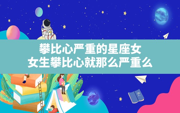 攀比心严重的星座女,女生攀比心就那么严重么 - 一测网