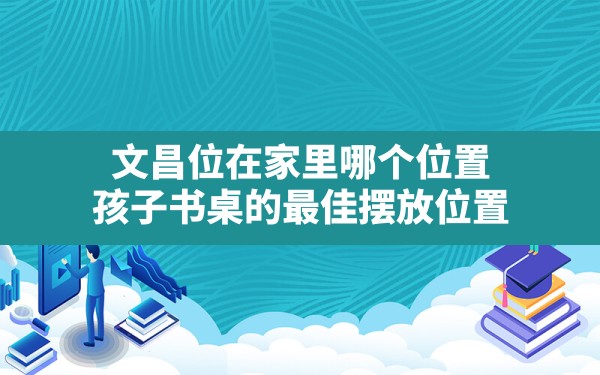 文昌位在家里哪个位置(孩子书桌的最佳摆放位置) - 一测网