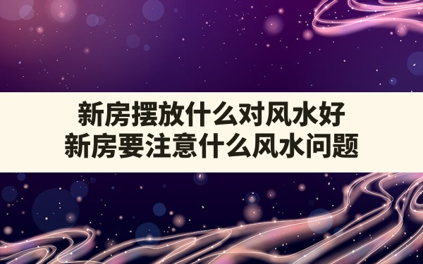 新房摆放什么对风水好,新房要注意什么风水问题 - 一测网