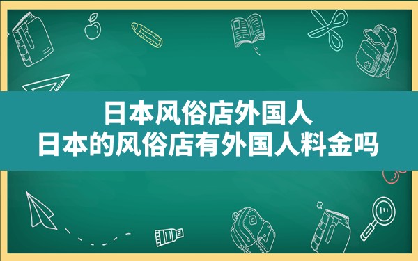 日本风俗店外国人(日本的风俗店有外国人料金吗) - 一测网