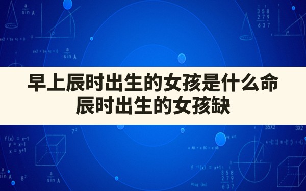 早上辰时出生的女孩是什么命,辰时出生的女孩缺什么命运好不好呀 - 一测网