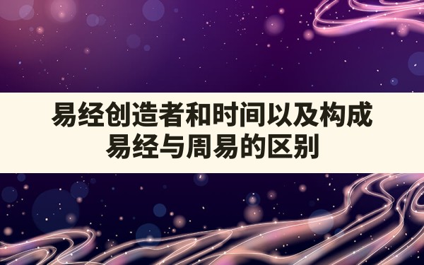 易经创造者和时间以及构成，易经与周易的区别 - 一测网