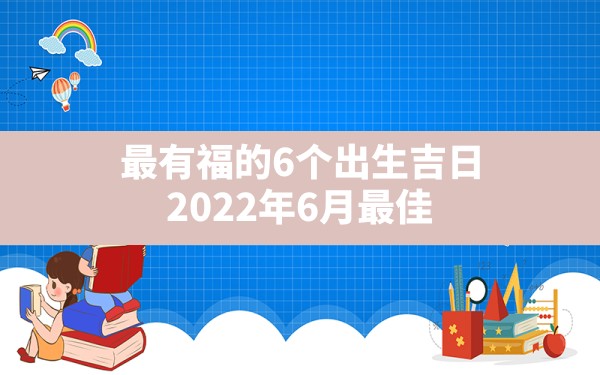 最有福的6个出生吉日,2022年6月最佳生子吉日吉时一览表 - 一测网