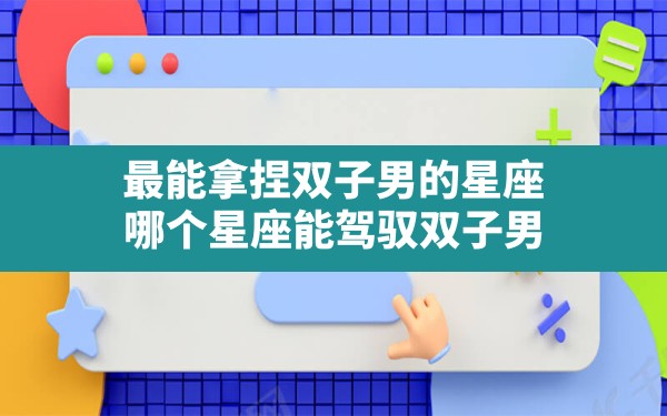 最能拿捏双子男的星座,哪个星座能驾驭双子男 - 一测网