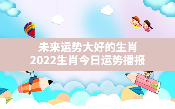 未来运势大好的生肖,2022生肖今日运势播报 - 一测网