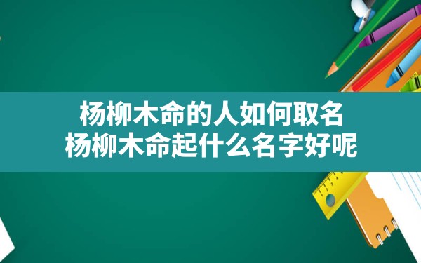 杨柳木命的人如何取名,杨柳木命起什么名字好呢 - 一测网