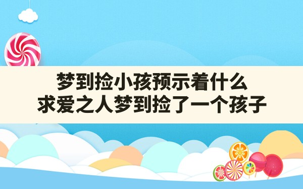 梦到捡小孩预示着什么(求爱之人梦到捡了一个孩子) - 一测网